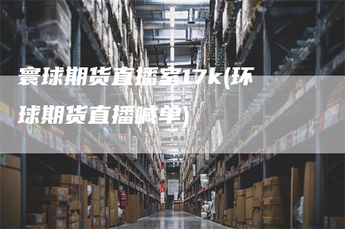 寰球期货直播室17k(环球期货直播喊单)