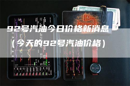92号汽油今日价格新消息(今天的92号汽油价格)-爱民财经