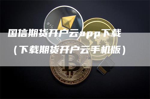 国信期货开户云app下载（下载期货开户云手机版）