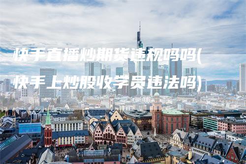 快手直播炒期货违规吗吗(快手上炒股收学员违法吗)