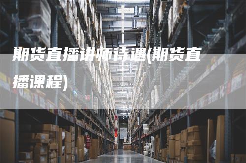 期货直播讲师待遇(期货直播课程)-爱民财经