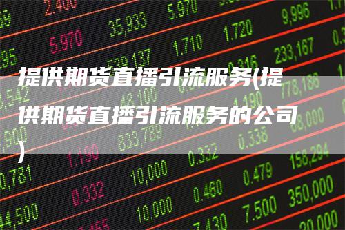 提供期货直播引流服务(提供期货直播引流服务的公司)