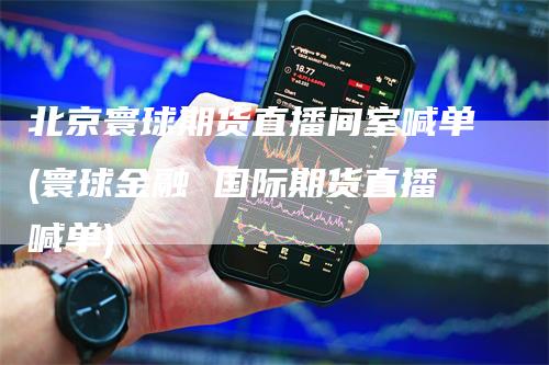 北京寰球期货直播间室喊单(寰球金融 国际期货直播喊单)