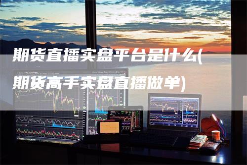 期货直播实盘平台是什么(期货高手实盘直播做单)
