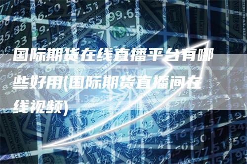 国际期货在线直播平台有哪些好用(国际期货直播间在线视频)