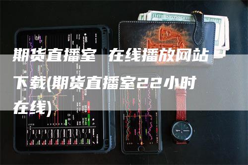 期货直播室 在线播放网站下载(期货直播室22小时在线)
