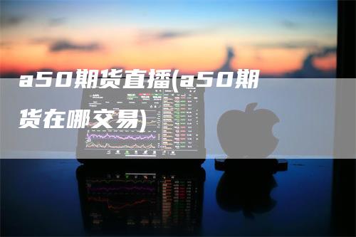 a50期货直播(a50期货在哪交易)