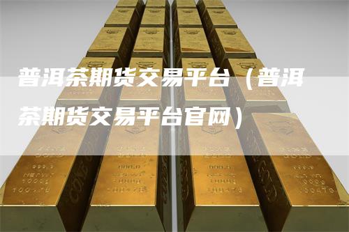 普洱茶期货交易平台（普洱茶期货交易平台官网）