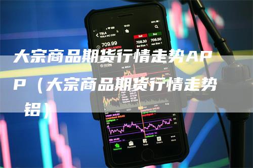 大宗商品期货行情走势APP(大宗商品期货行情走势 铝)-爱民财经