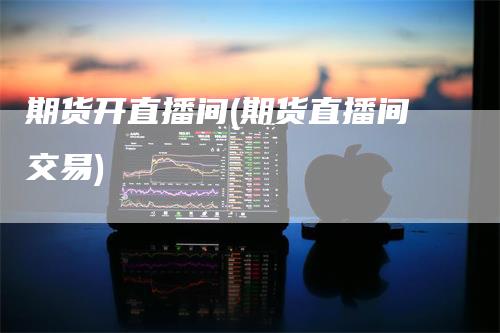 期货开直播间(期货直播间交易)