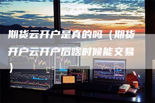 期货云开户是真的吗（期货开户云开户后啥时候能交易）