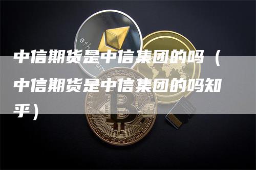 中信期货是中信集团的吗（中信期货是中信集团的吗知乎）