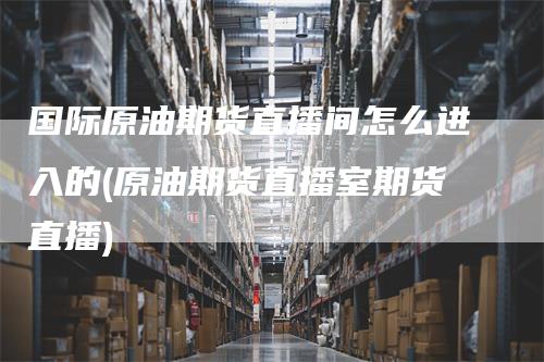 国际原油期货直播间怎么进入的(原油期货直播室期货直播)-爱民财经