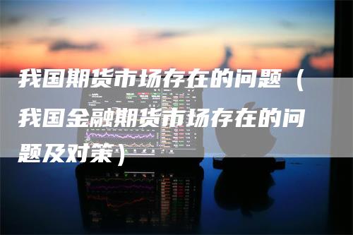 我国期货市场存在的问题（我国金融期货市场存在的问题及对策）