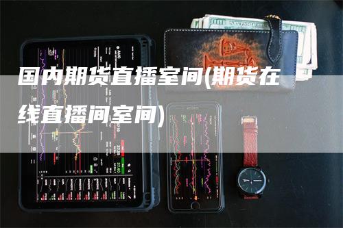国内期货直播室间(期货在线直播间室间)