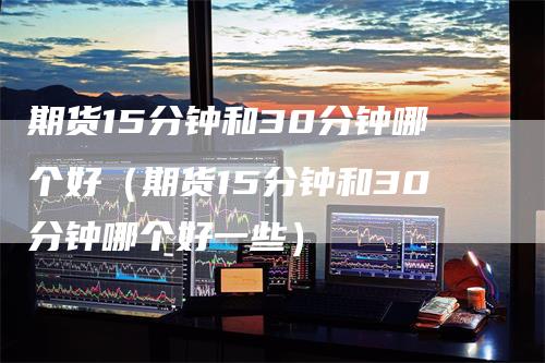 期货15分钟和30分钟哪个好（期货15分钟和30分钟哪个好一些）