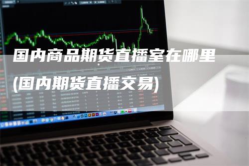 国内商品期货直播室在哪里(国内期货直播交易)