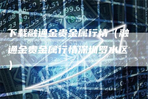 下载融通金贵金属行情（融通金贵金属行情深圳罗水区）