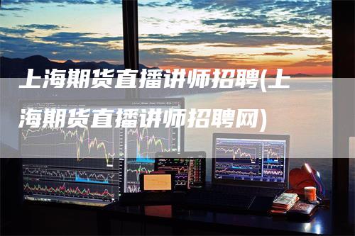 上海期货直播讲师招聘(上海期货直播讲师招聘网)