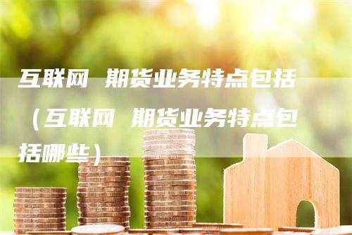 互联网 期货业务特点包括(互联网 期货业务特点包括哪些)-爱民财经