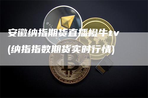 安徽纳指期货直播橙牛tv(纳指指数期货实时行情)