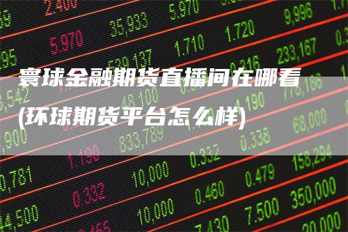 寰球金融期货直播间在哪看(环球期货平台怎么样)